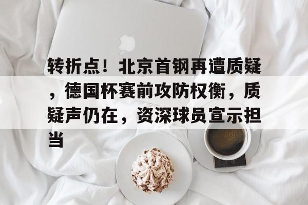 转折点！北京首钢再遭质疑，德国杯赛前攻防权衡，质疑声仍在，资深球员宣示担当